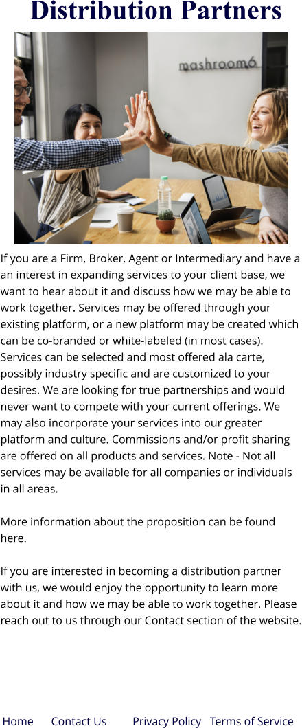 Distribution Partners If you are a Firm, Broker, Agent or Intermediary and have a an interest in expanding services to your client base, we want to hear about it and discuss how we may be able to work together. Services may be offered through your existing platform, or a new platform may be created which can be co-branded or white-labeled (in most cases). Services can be selected and most offered ala carte, possibly industry specific and are customized to your desires. We are looking for true partnerships and would never want to compete with your current offerings. We may also incorporate your services into our greater platform and culture. Commissions and/or profit sharing are offered on all products and services. Note - Not all services may be available for all companies or individuals in all areas. More information about the proposition can be found here.  If you are interested in becoming a distribution partner with us, we would enjoy the opportunity to learn more about it and how we may be able to work together. Please reach out to us through our Contact section of the website. Privacy Policy   Terms of Service  Home Contact Us